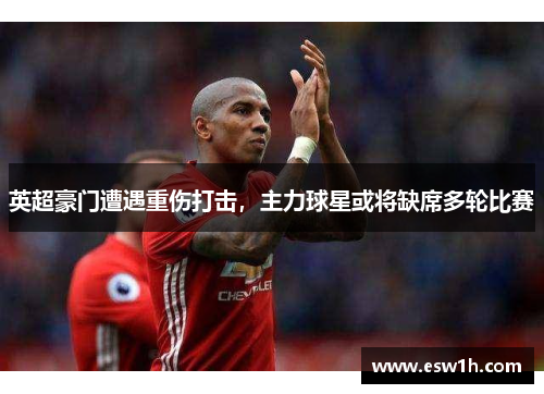 英超豪门遭遇重伤打击，主力球星或将缺席多轮比赛